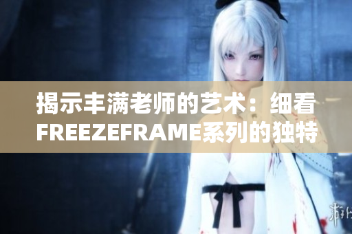 揭示丰满老师的艺术：细看FREEZEFRAME系列的独特魅力与创意之源