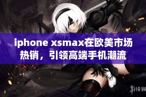 iphone xsmax在欧美市场热销，引领高端手机潮流