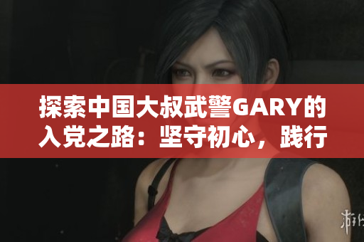 探索中国大叔武警GARY的入党之路：坚守初心，践行信念