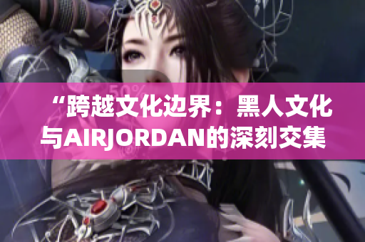 “跨越文化边界：黑人文化与AIRJORDAN的深刻交集与影响”