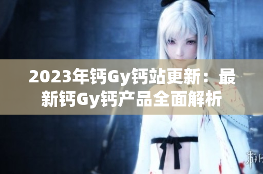 2023年钙Gy钙站更新：最新钙Gy钙产品全面解析