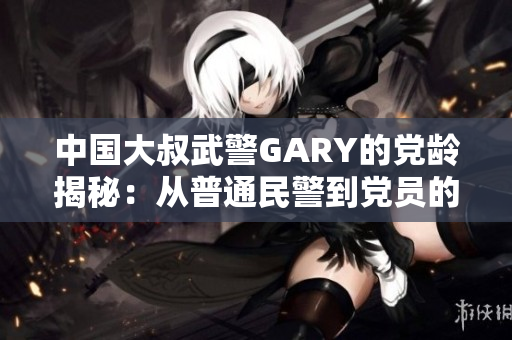 中国大叔武警GARY的党龄揭秘：从普通民警到党员的入党心路历程