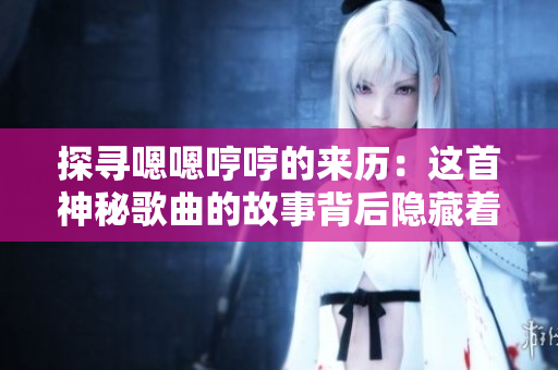 探寻嗯嗯哼哼的来历：这首神秘歌曲的故事背后隐藏着什么秘密？