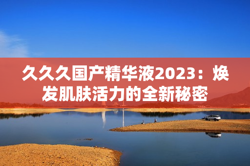 久久久国产精华液2023：焕发肌肤活力的全新秘密