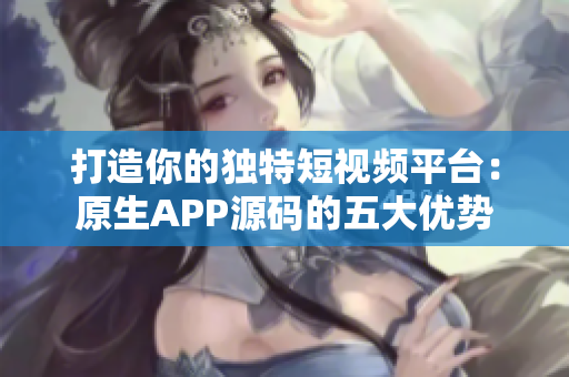 打造你的独特短视频平台：原生APP源码的五大优势