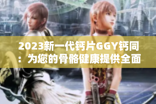 2023新一代钙片GGY钙同：为您的骨骼健康提供全面支持