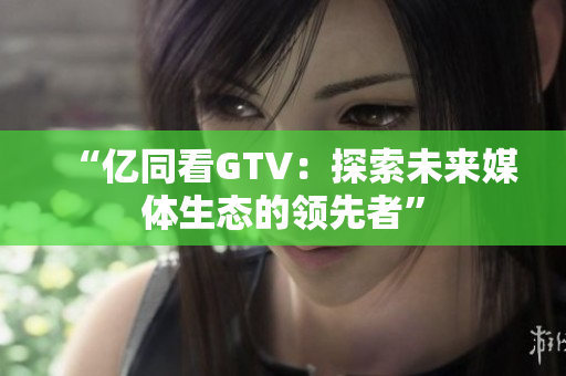 “亿同看GTV：探索未来媒体生态的领先者”