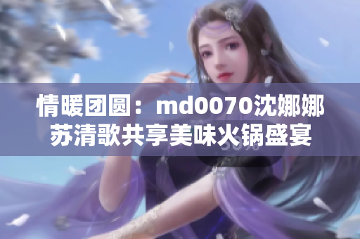 情暖团圆：md0070沈娜娜苏清歌共享美味火锅盛宴