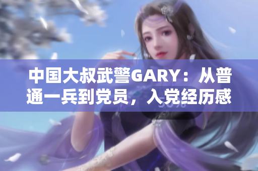 中国大叔武警GARY：从普通一兵到党员，入党经历感人至深