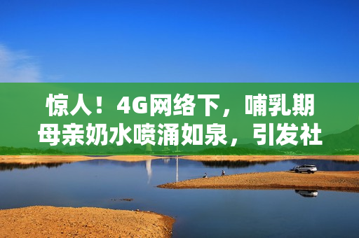 惊人！4G网络下，哺乳期母亲奶水喷涌如泉，引发社会热议