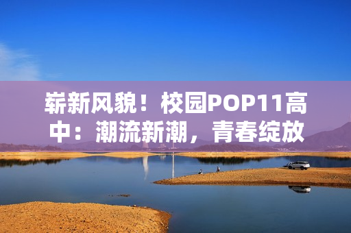 崭新风貌！校园POP11高中：潮流新潮，青春绽放