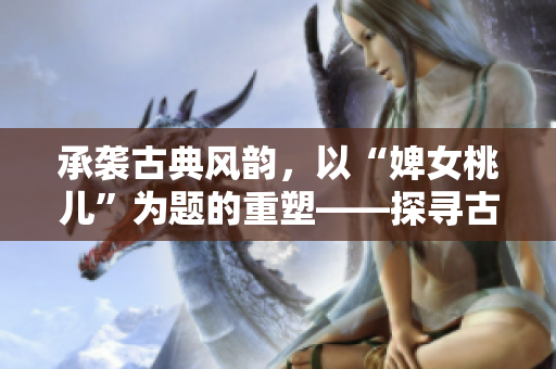 承袭古典风韵，以“婢女桃儿”为题的重塑——探寻古代仕女生活的多彩细节