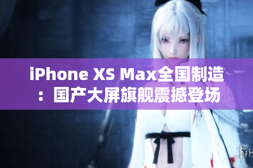 iPhone XS Max全国制造：国产大屏旗舰震撼登场