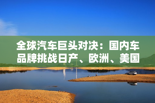 全球汽车巨头对决：国内车品牌挑战日产、欧洲、美国汽车制造商