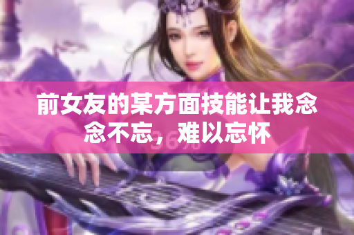 前女友的某方面技能让我念念不忘，难以忘怀