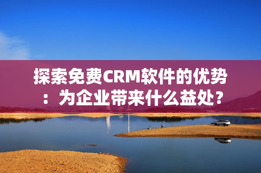 探索免费CRM软件的优势：为企业带来什么益处？