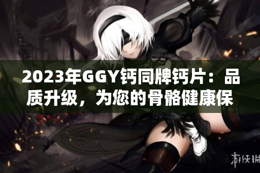 2023年GGY钙同牌钙片：品质升级，为您的骨骼健康保驾护航