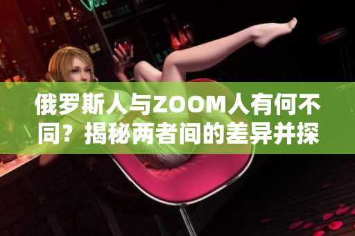 俄罗斯人与ZOOM人有何不同？揭秘两者间的差异并探究背后原因