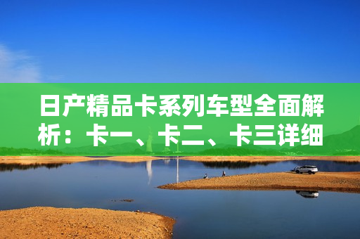 日产精品卡系列车型全面解析：卡一、卡二、卡三详细配置及性能介绍