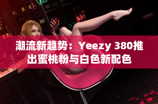 潮流新趋势：Yeezy 380推出蜜桃粉与白色新配色