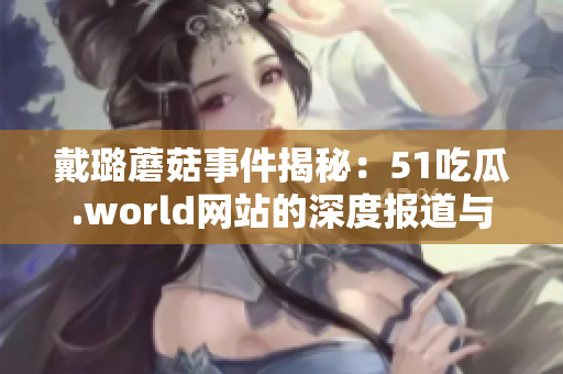 戴璐蘑菇事件揭秘：51吃瓜.world网站的深度报道与分析