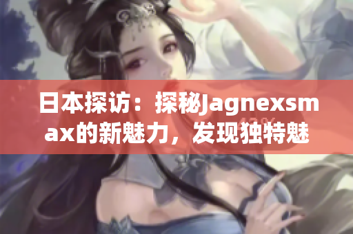 日本探访：探秘Jagnexsmax的新魅力，发现独特魅力与文化交融