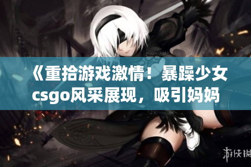 《重拾游戏激情！暴躁少女csgo风采展现，吸引妈妈加入游戏世界》