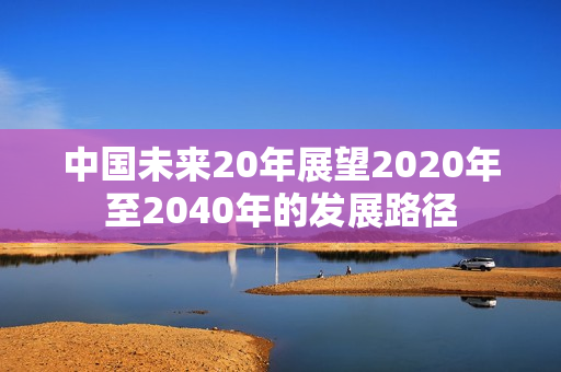 中国未来20年展望2020年至2040年的发展路径