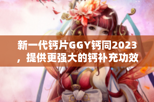 新一代钙片GGY钙同2023，提供更强大的钙补充功效