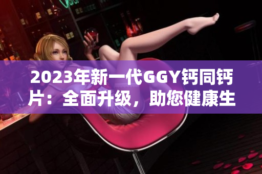 2023年新一代GGY钙同钙片：全面升级，助您健康生活