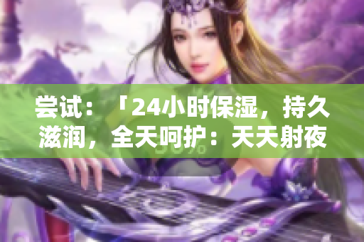 尝试：「24小时保湿，持久滋润，全天呵护：天天射夜夜爽肤水」