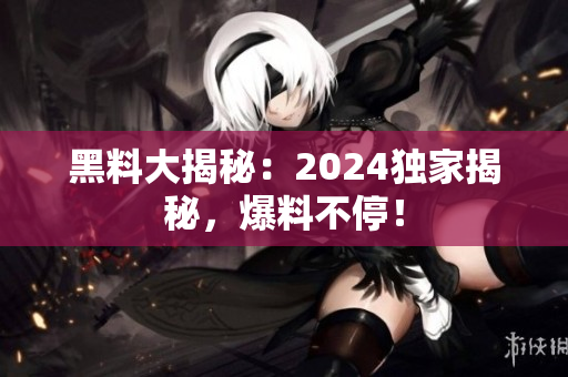 黑料大揭秘：2024独家揭秘，爆料不停！