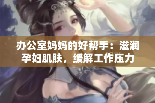 办公室妈妈的好帮手：滋润孕妇肌肤，缓解工作压力