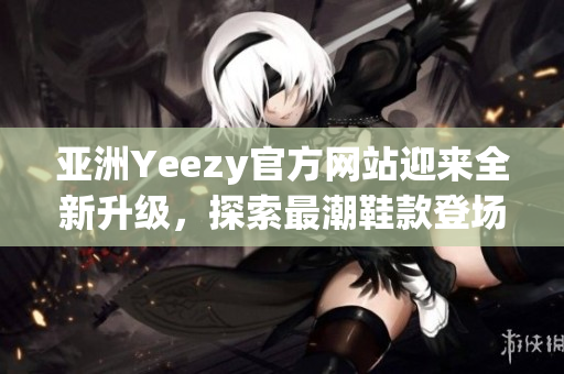 亚洲Yeezy官方网站迎来全新升级，探索最潮鞋款登场