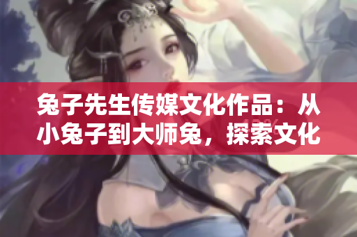 兔子先生传媒文化作品：从小兔子到大师兔，探索文化创作的无限可能