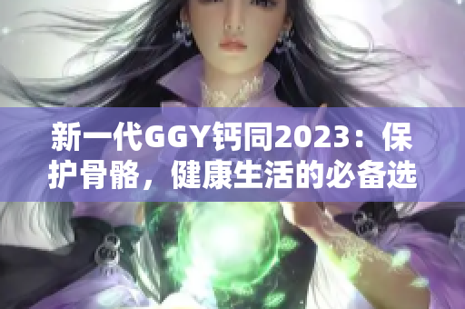 新一代GGY钙同2023：保护骨骼，健康生活的必备选择