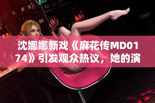 沈娜娜新戏《麻花传MD0174》引发观众热议，她的演技再次受到认可