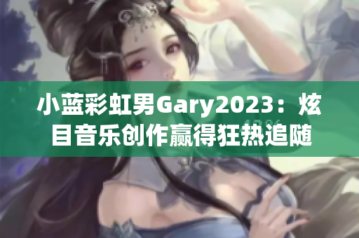 小蓝彩虹男Gary2023：炫目音乐创作赢得狂热追随