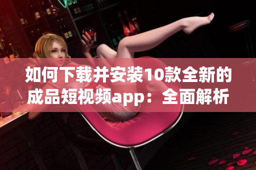 如何下载并安装10款全新的成品短视频app：全面解析