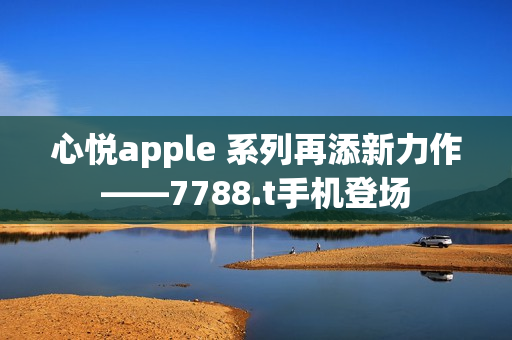 心悦apple 系列再添新力作——7788.t手机登场