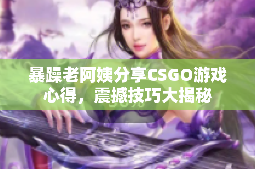 暴躁老阿姨分享CSGO游戏心得，震撼技巧大揭秘