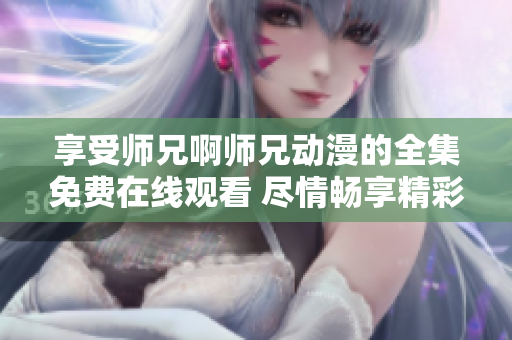 享受师兄啊师兄动漫的全集免费在线观看 尽情畅享精彩动漫世界