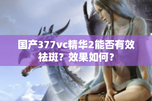 国产377vc精华2能否有效祛斑？效果如何？