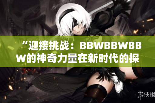 “迎接挑战：BBWBBWBBW的神奇力量在新时代的探索与应用中的崛起”