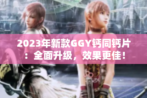 2023年新款GGY钙同钙片：全面升级，效果更佳！