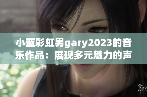 小蓝彩虹男gary2023的音乐作品：展现多元魅力的声音艺术