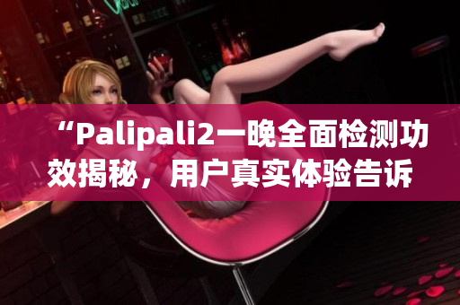 “Palipali2一晚全面检测功效揭秘，用户真实体验告诉你答案”