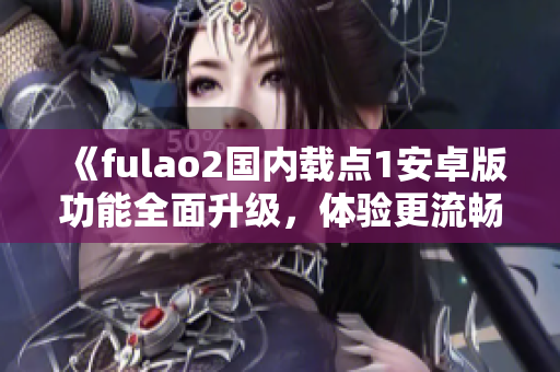 《fulao2国内载点1安卓版功能全面升级，体验更流畅更便捷》