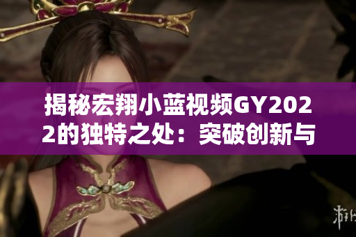 揭秘宏翔小蓝视频GY2022的独特之处：突破创新与高性能的完美融合