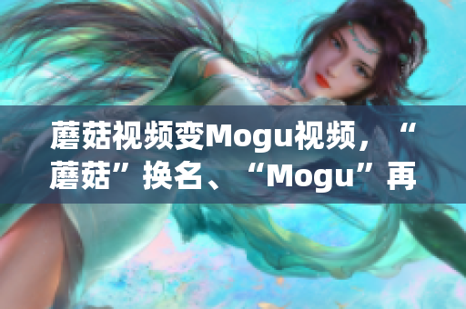 蘑菇视频变Mogu视频，“蘑菇”换名、“Mogu”再进化，两者有何异同？